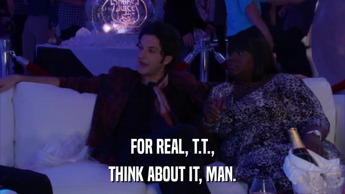 FOR REAL, T.T., THINK ABOUT IT, MAN. 