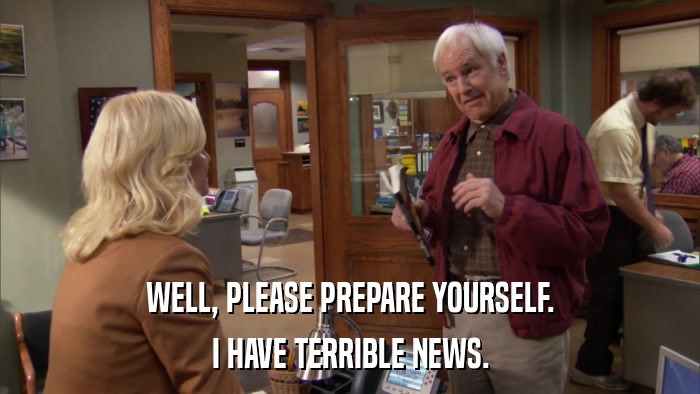 WELL, PLEASE PREPARE YOURSELF. I HAVE TERRIBLE NEWS. 