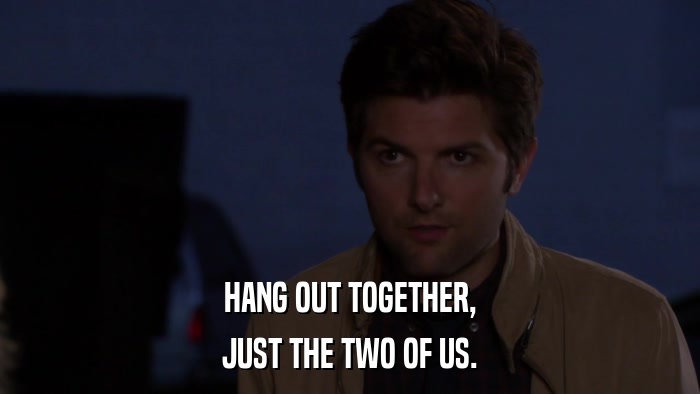 HANG OUT TOGETHER, JUST THE TWO OF US. 