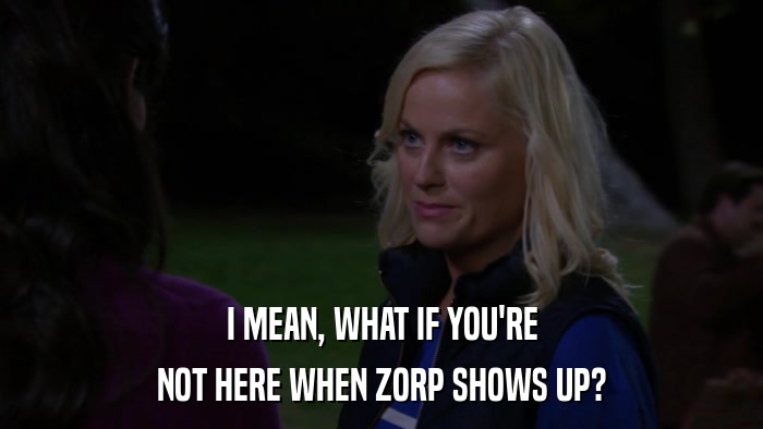 I MEAN, WHAT IF YOU'RE NOT HERE WHEN ZORP SHOWS UP? 