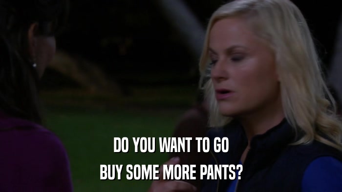DO YOU WANT TO GO BUY SOME MORE PANTS? 