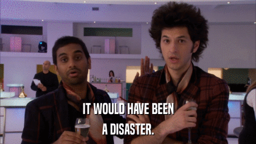 IT WOULD HAVE BEEN A DISASTER. 