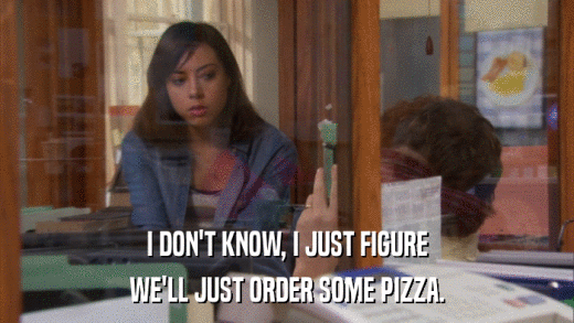 I DON'T KNOW, I JUST FIGURE WE'LL JUST ORDER SOME PIZZA. 