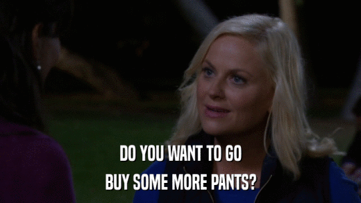 DO YOU WANT TO GO BUY SOME MORE PANTS? 
