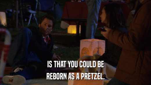 IS THAT YOU COULD BE REBORN AS A PRETZEL. 