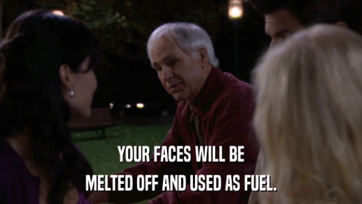 YOUR FACES WILL BE MELTED OFF AND USED AS FUEL. 