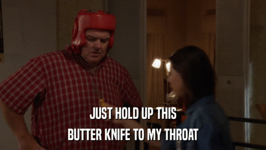 JUST HOLD UP THIS BUTTER KNIFE TO MY THROAT 