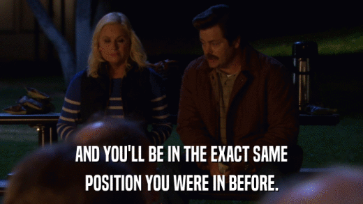 AND YOU'LL BE IN THE EXACT SAME POSITION YOU WERE IN BEFORE. 