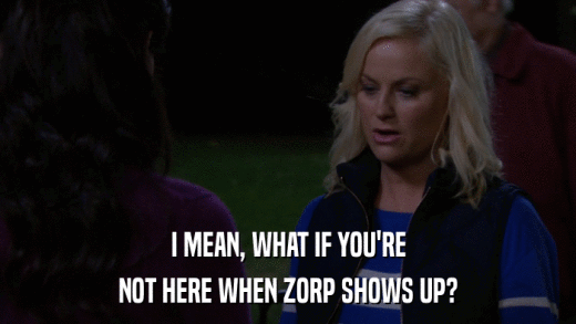 I MEAN, WHAT IF YOU'RE NOT HERE WHEN ZORP SHOWS UP? 