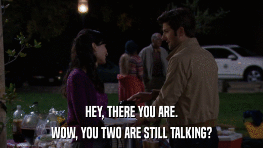 HEY, THERE YOU ARE. WOW, YOU TWO ARE STILL TALKING? 