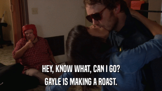 HEY, KNOW WHAT, CAN I GO? GAYLE IS MAKING A ROAST. 