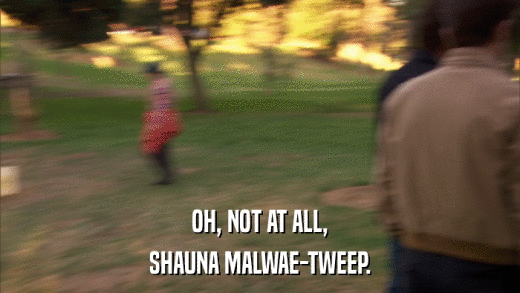 OH, NOT AT ALL, SHAUNA MALWAE-TWEEP. 