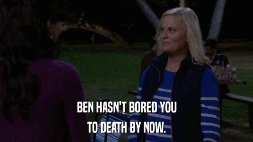 BEN HASN'T BORED YOU TO DEATH BY NOW. 