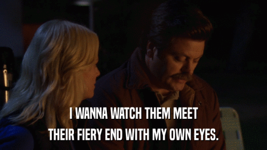 I WANNA WATCH THEM MEET THEIR FIERY END WITH MY OWN EYES. 