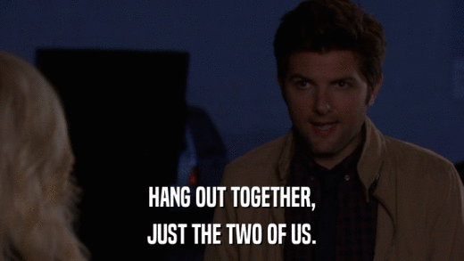 HANG OUT TOGETHER, JUST THE TWO OF US. 
