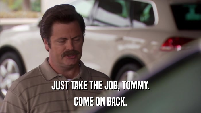 JUST TAKE THE JOB, TOMMY. COME ON BACK. 