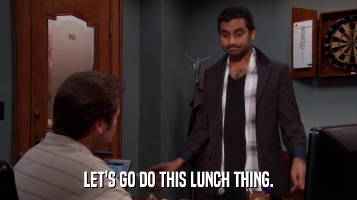 LET'S GO DO THIS LUNCH THING.  