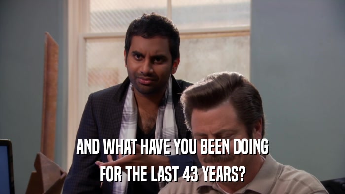 AND WHAT HAVE YOU BEEN DOING FOR THE LAST 43 YEARS? 
