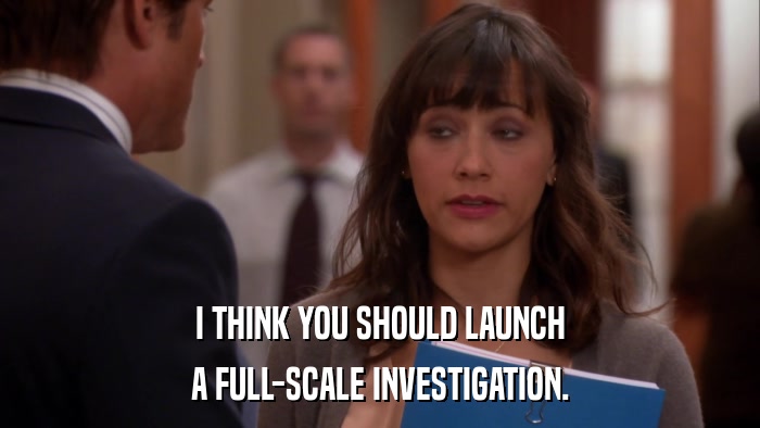 I THINK YOU SHOULD LAUNCH A FULL-SCALE INVESTIGATION. 