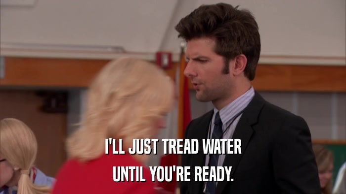 I'LL JUST TREAD WATER UNTIL YOU'RE READY. 