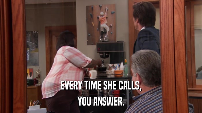 EVERY TIME SHE CALLS, YOU ANSWER. 