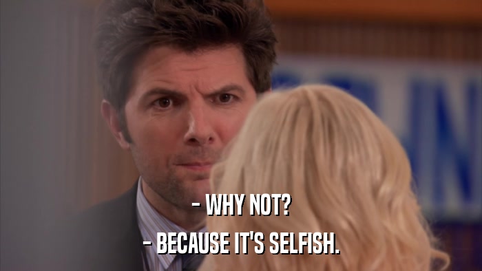 - WHY NOT? - BECAUSE IT'S SELFISH. 