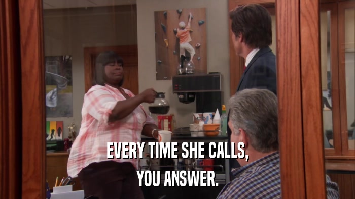 EVERY TIME SHE CALLS, YOU ANSWER. 