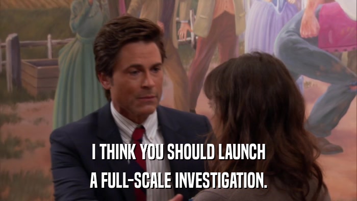 I THINK YOU SHOULD LAUNCH A FULL-SCALE INVESTIGATION. 