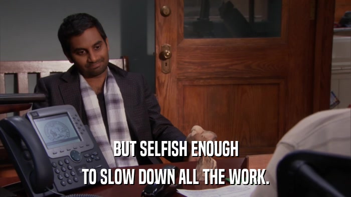 BUT SELFISH ENOUGH TO SLOW DOWN ALL THE WORK. 