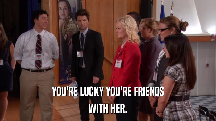 YOU'RE LUCKY YOU'RE FRIENDS WITH HER. 