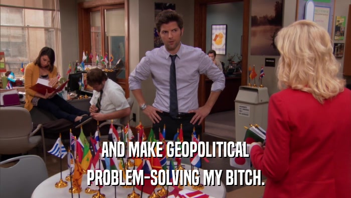 AND MAKE GEOPOLITICAL PROBLEM-SOLVING MY BITCH. 