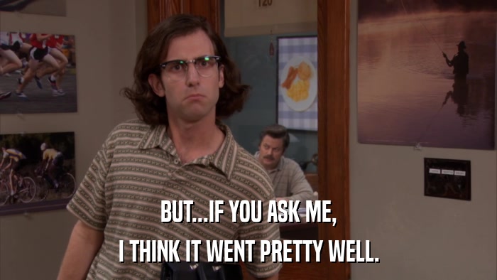 BUT...IF YOU ASK ME, I THINK IT WENT PRETTY WELL. 