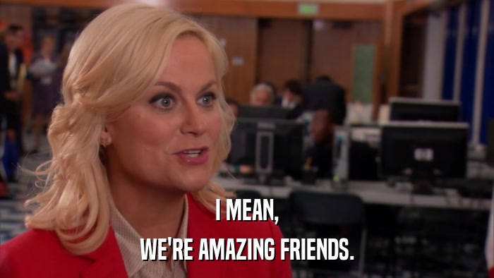 I MEAN, WE'RE AMAZING FRIENDS. 