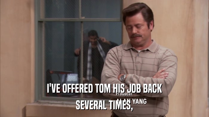 I'VE OFFERED TOM HIS JOB BACK SEVERAL TIMES, 