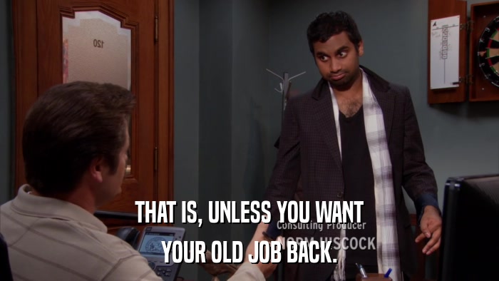 THAT IS, UNLESS YOU WANT YOUR OLD JOB BACK. 