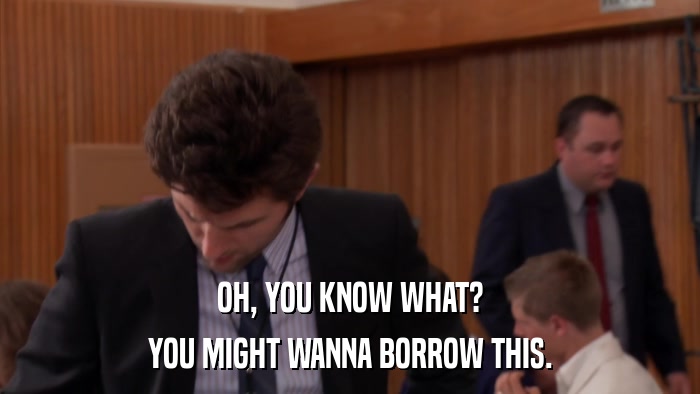 OH, YOU KNOW WHAT? YOU MIGHT WANNA BORROW THIS. 