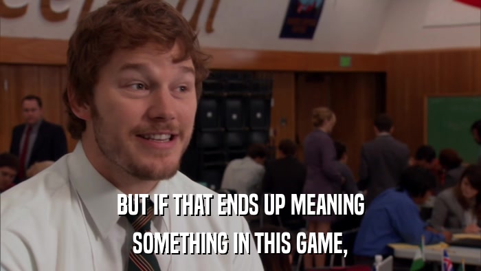 BUT IF THAT ENDS UP MEANING SOMETHING IN THIS GAME, 