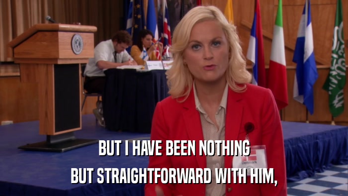 BUT I HAVE BEEN NOTHING BUT STRAIGHTFORWARD WITH HIM, 