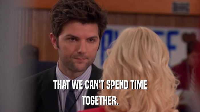 THAT WE CAN'T SPEND TIME TOGETHER. 
