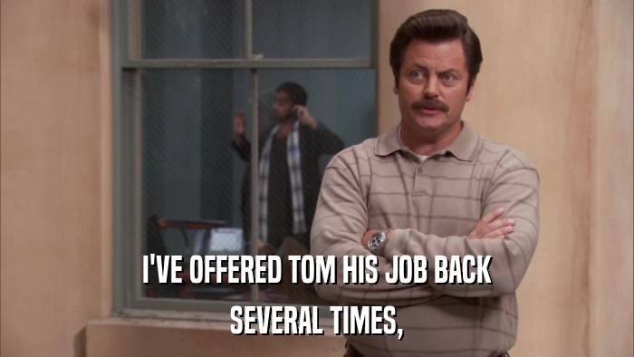 I'VE OFFERED TOM HIS JOB BACK SEVERAL TIMES, 