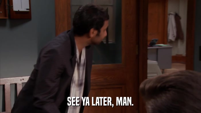 SEE YA LATER, MAN.  