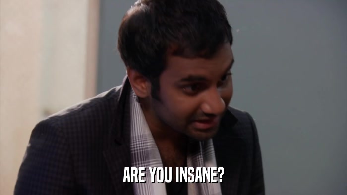 ARE YOU INSANE?  