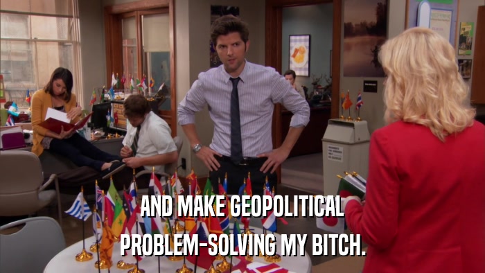 AND MAKE GEOPOLITICAL PROBLEM-SOLVING MY BITCH. 