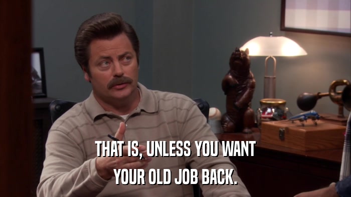 THAT IS, UNLESS YOU WANT YOUR OLD JOB BACK. 