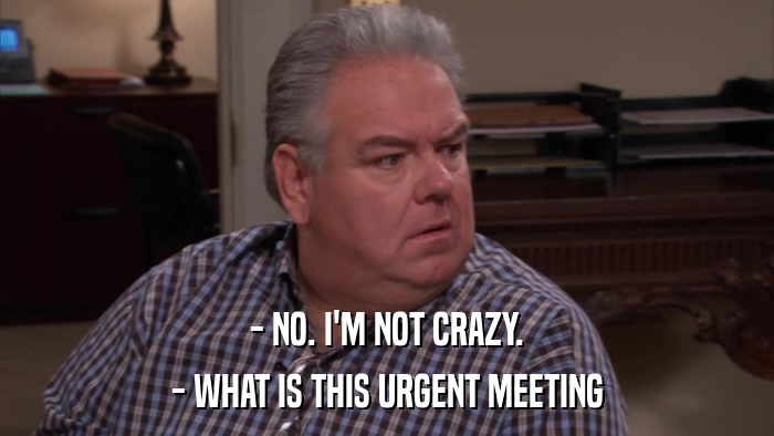 - NO. I'M NOT CRAZY. - WHAT IS THIS URGENT MEETING 