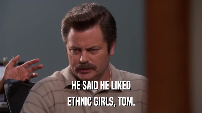 HE SAID HE LIKED ETHNIC GIRLS, TOM. 
