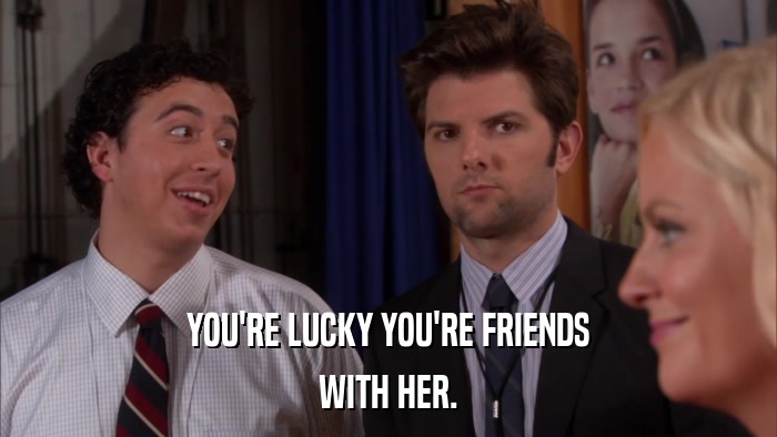 YOU'RE LUCKY YOU'RE FRIENDS WITH HER. 