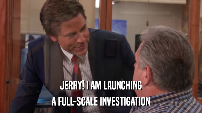 JERRY! I AM LAUNCHING A FULL-SCALE INVESTIGATION 