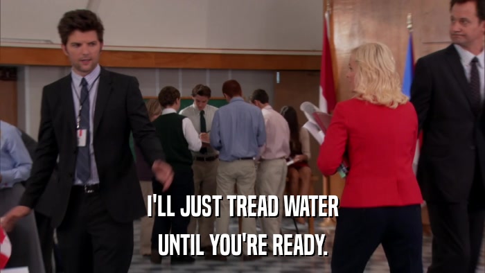 I'LL JUST TREAD WATER UNTIL YOU'RE READY. 