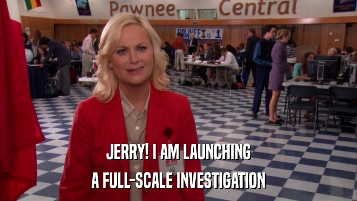JERRY! I AM LAUNCHING A FULL-SCALE INVESTIGATION 